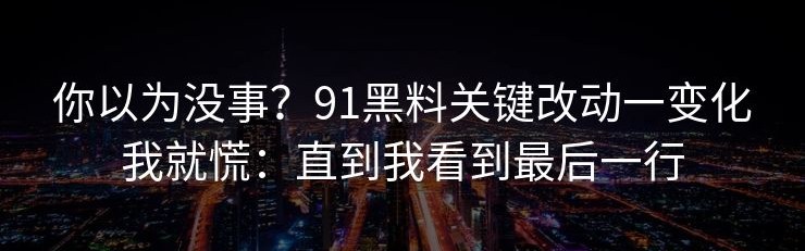 你以为没事？91黑料关键改动一变化我就慌：直到我看到最后一行