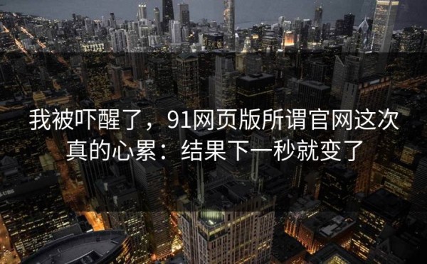 我被吓醒了，91网页版所谓官网这次真的心累：结果下一秒就变了