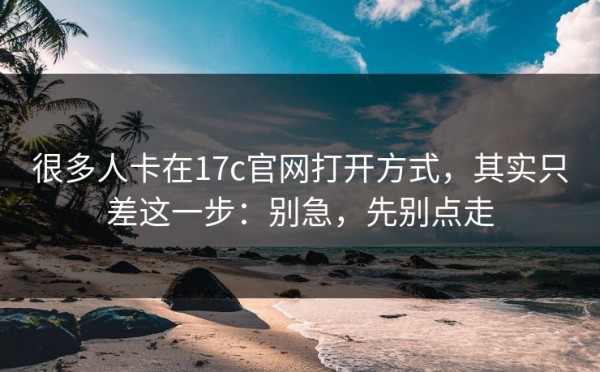 很多人卡在17c官网打开方式，其实只差这一步：别急，先别点走