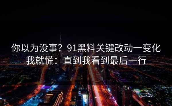 你以为没事？91黑料关键改动一变化我就慌：直到我看到最后一行