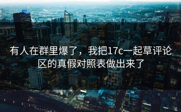 有人在群里爆了，我把17c一起草评论区的真假对照表做出来了